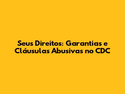 Seus Direitos: Garantias e Cláusulas Abusivas no CDC
