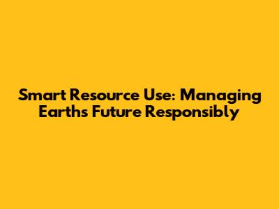 Smart Resource Use: Managing Earth's Future Responsibly