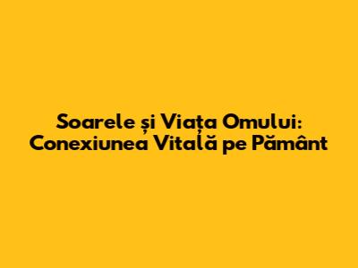 Soarele și Viața Omului: Conexiunea Vitală pe Pământ