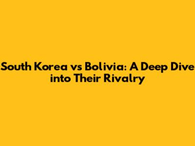 South Korea vs Bolivia: *A Deep Dive into Their Rivalry*