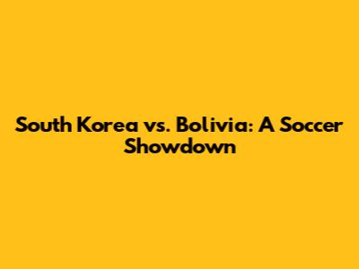 South Korea vs. Bolivia: A Soccer Showdown