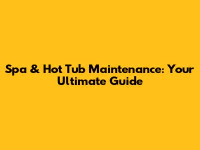 Spa & Hot Tub Maintenance: Your Ultimate Guide