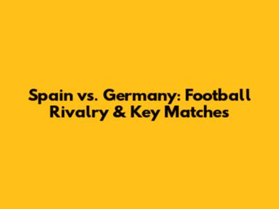 Spain vs. Germany: Football Rivalry & Key Matches
