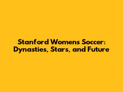 Stanford Women's Soccer: Dynasties, Stars, and Future