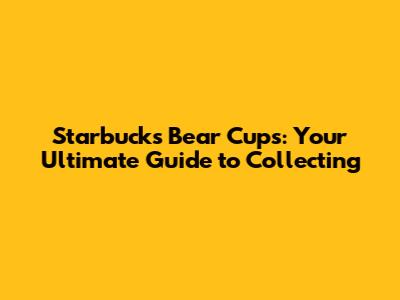 Starbucks Bear Cups: Your Ultimate Guide to Collecting