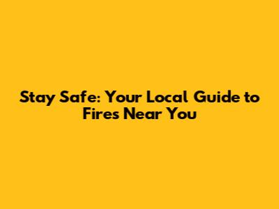 Stay Safe: Your Local Guide to Fires Near You