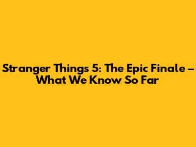 Stranger Things 5: The Epic Finale – What We Know So Far