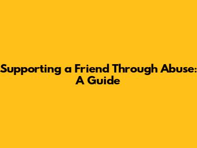 Supporting a Friend Through Abuse: A Guide