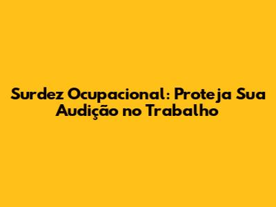 Surdez Ocupacional: Proteja Sua Audição no Trabalho