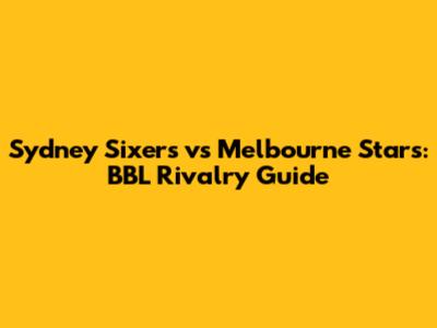 Sydney Sixers vs Melbourne Stars: BBL Rivalry Guide