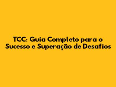 TCC: Guia Completo para o Sucesso e Superação de Desafios