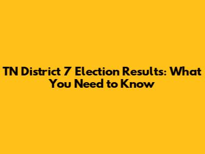 TN District 7 Election Results: What You Need to Know