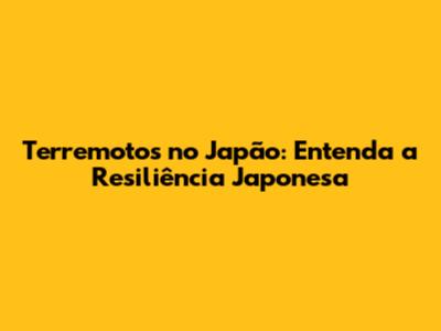 Terremotos no Japão: Entenda a Resiliência Japonesa