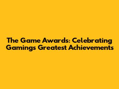 The Game Awards: Celebrating Gaming's Greatest Achievements
