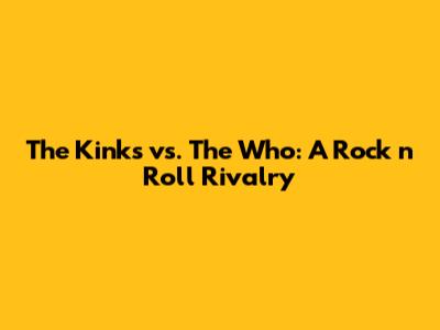 The Kinks vs. The Who: A Rock 'n' Roll Rivalry