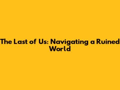The Last of Us: Navigating a Ruined World