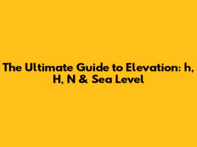 The Ultimate Guide to Elevation: h, H, N & Sea Level