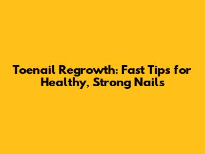 Toenail Regrowth: Fast Tips for Healthy, Strong Nails