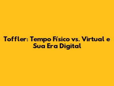 Toffler: Tempo Físico vs. Virtual e Sua Era Digital
