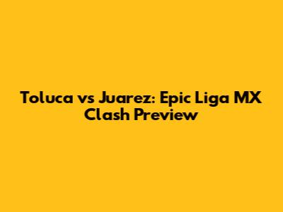 Toluca vs Juarez: Epic Liga MX Clash Preview