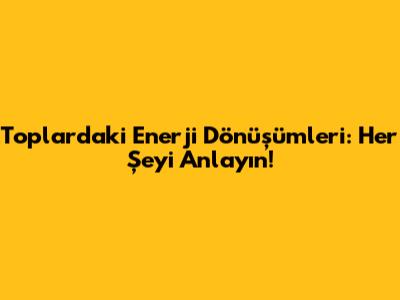 Toplardaki Enerji Dönüşümleri: Her Şeyi Anlayın!