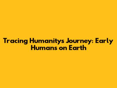 Tracing Humanity's Journey: Early Humans on Earth
