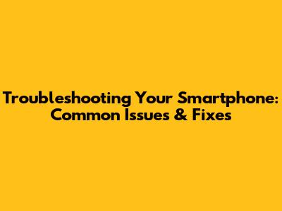 Troubleshooting Your Smartphone: Common Issues & Fixes