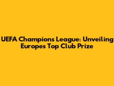 UEFA Champions League: Unveiling Europe's Top Club Prize