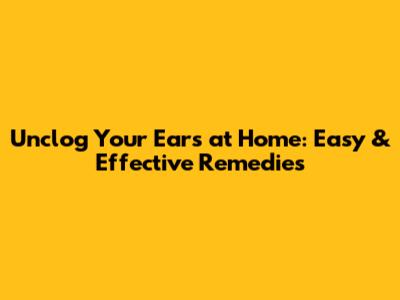 Unclog Your Ears at Home: Easy & Effective Remedies