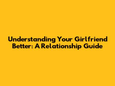 Understanding Your Girlfriend Better: A Relationship Guide