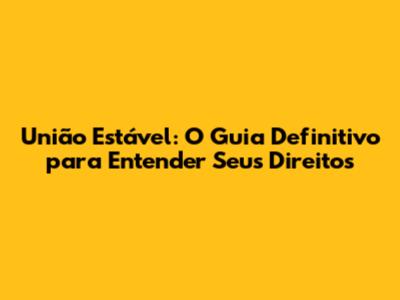 União Estável: O Guia Definitivo para Entender Seus Direitos