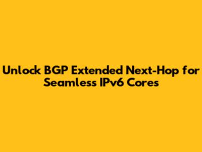 Unlock BGP Extended Next-Hop for Seamless IPv6 Cores