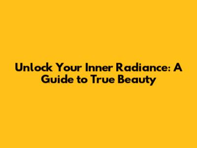 Unlock Your Inner Radiance: A Guide to True Beauty