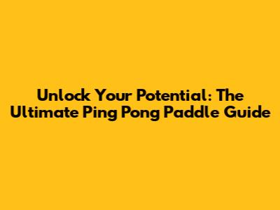 Unlock Your Potential: The Ultimate Ping Pong Paddle Guide