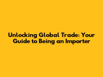 Unlocking Global Trade: Your Guide to Being an Importer