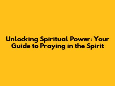 Unlocking Spiritual Power: Your Guide to Praying in the Spirit