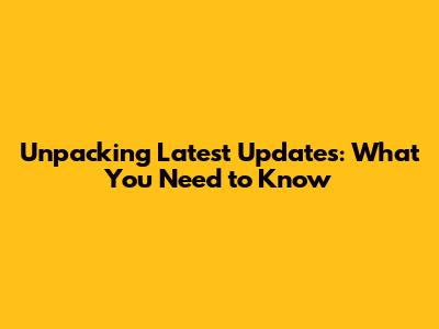 Unpacking Latest Updates: What You Need to Know