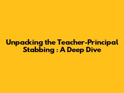 Unpacking the *Teacher-Principal Stabbing*: A Deep Dive