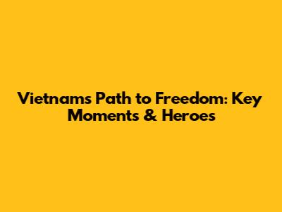 Vietnam's Path to Freedom: Key Moments & Heroes