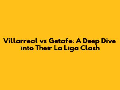 Villarreal vs Getafe: A Deep Dive into Their La Liga Clash