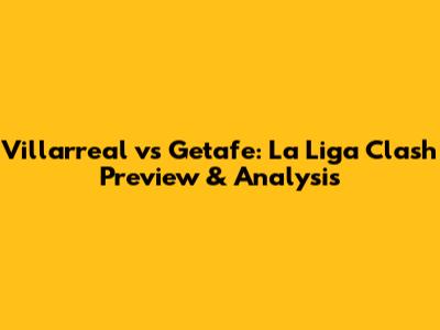 Villarreal vs Getafe: La Liga Clash Preview & Analysis