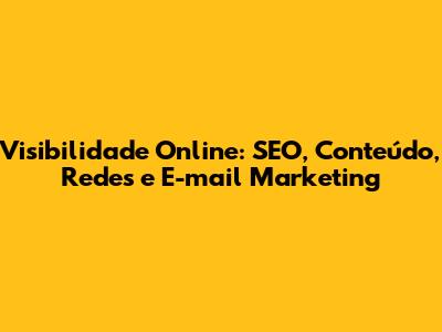 Visibilidade Online: SEO, Conteúdo, Redes e E-mail Marketing