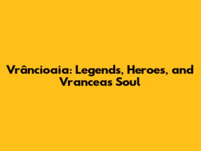 Vrâncioaia: Legends, Heroes, and Vrancea's Soul