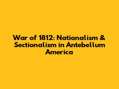 War of 1812: Nationalism & Sectionalism in Antebellum America