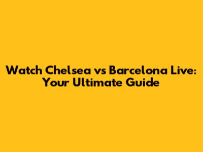 Watch Chelsea vs Barcelona Live: Your Ultimate Guide