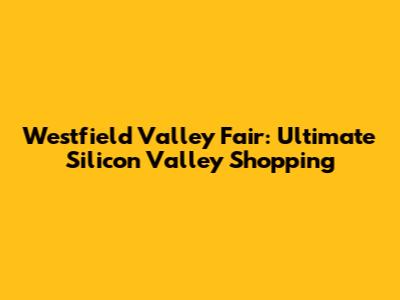 Westfield Valley Fair: Ultimate Silicon Valley Shopping