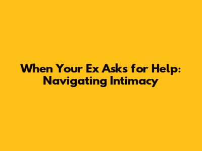 When Your Ex Asks for 'Help': Navigating Intimacy