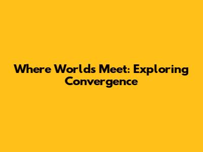 Where Worlds Meet: Exploring Convergence