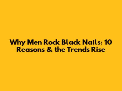 Why Men Rock Black Nails: 10 Reasons & the Trend's Rise