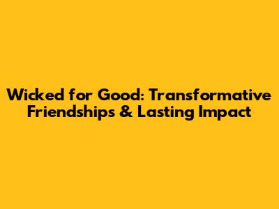 Wicked for Good: Transformative Friendships & Lasting Impact